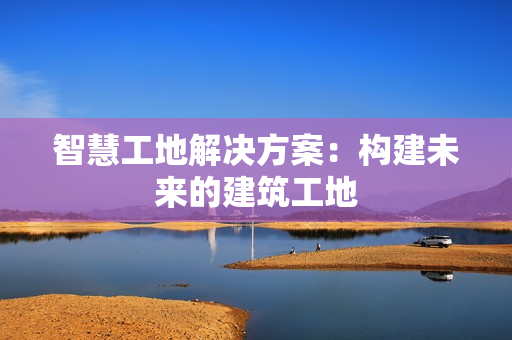 智慧工地解決方案：構(gòu)建未來的建筑工地