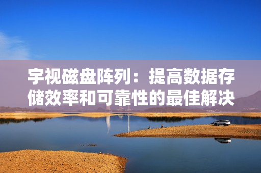 宇視磁盤陣列：提高數據存儲效率和可靠性的最佳解決方案