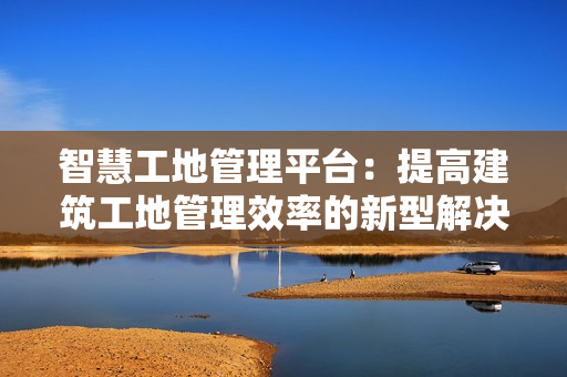 智慧工地管理平臺：提高建筑工地管理效率的新型解決方案