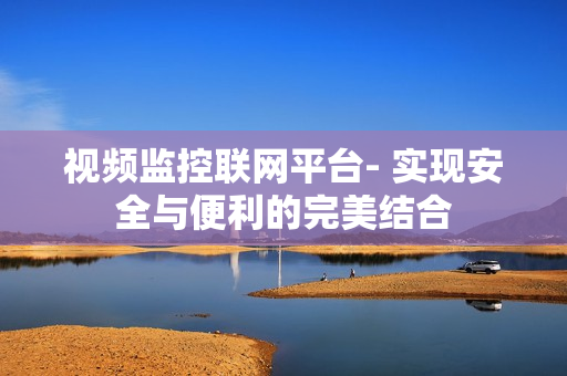 視頻監(jiān)控聯(lián)網(wǎng)平臺(tái)- 實(shí)現(xiàn)安全與便利的完美結(jié)合