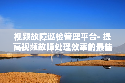 視頻故障巡檢管理平臺- 提高視頻故障處理效率的最佳解決方案