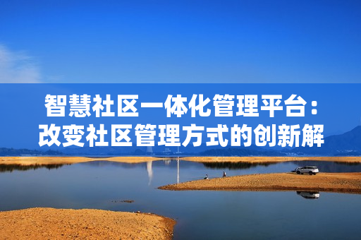 智慧社區一體化管理平臺：改變社區管理方式的創新解決方案