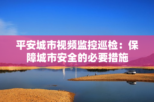 平安城市視頻監控巡檢：保障城市安全的必要措施