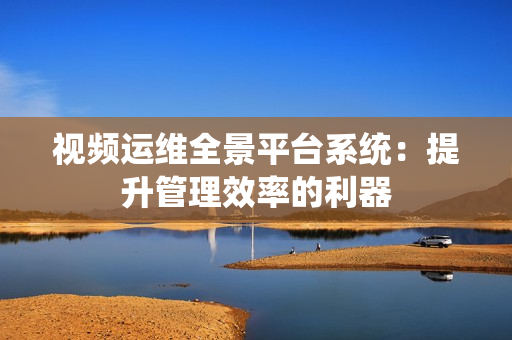 視頻運維全景平臺系統：提升管理效率的利器