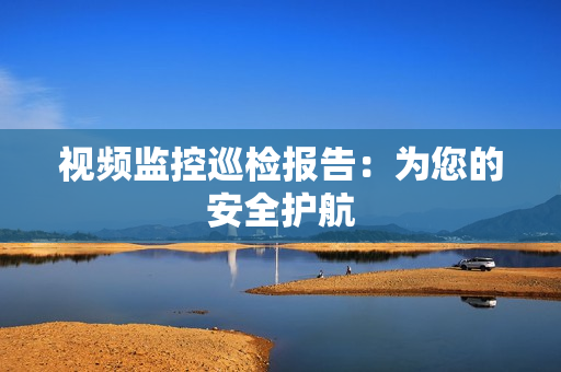 視頻監(jiān)控巡檢報(bào)告：為您的安全護(hù)航